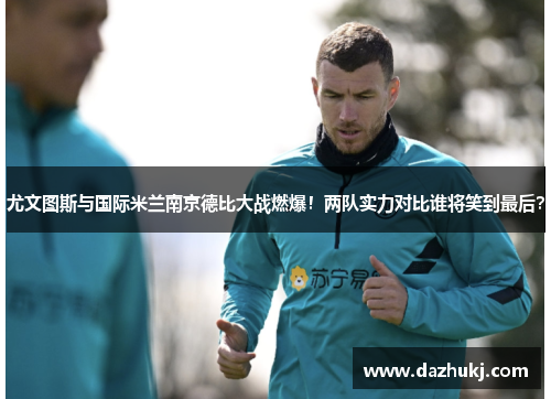 尤文图斯与国际米兰南京德比大战燃爆！两队实力对比谁将笑到最后？