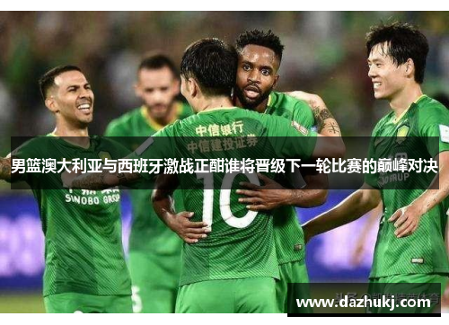 男篮澳大利亚与西班牙激战正酣谁将晋级下一轮比赛的巅峰对决