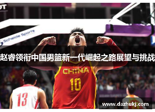 赵睿领衔中国男篮新一代崛起之路展望与挑战