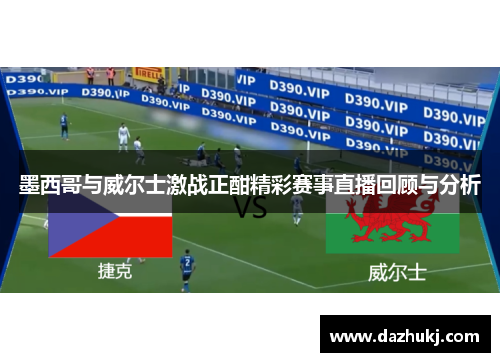 墨西哥与威尔士激战正酣精彩赛事直播回顾与分析